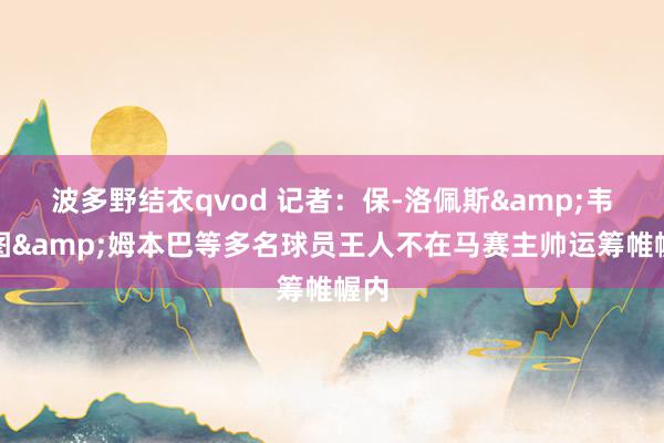 波多野结衣qvod 记者：保-洛佩斯&韦勒图&姆本巴等多名球员王人不在马赛主帅运筹帷幄内