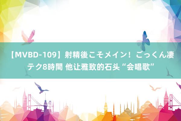 【MVBD-109】射精後こそメイン！ごっくん凄テク8時間 他让雅致的石头“会唱歌”