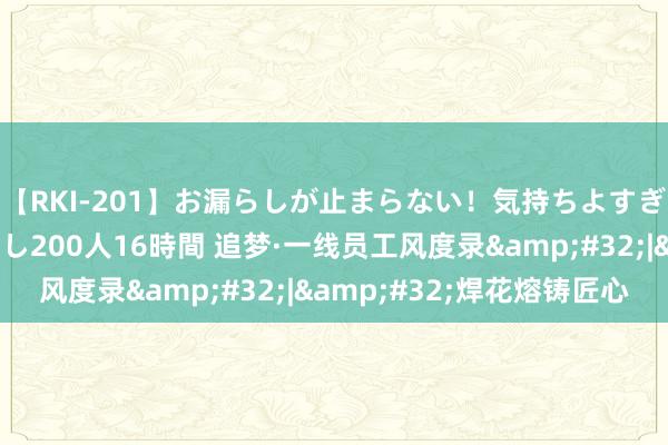 【RKI-201】お漏らしが止まらない！気持ちよすぎる失禁・羞恥お漏らし200人16時間 追梦·一线员工风度录&#32;|&#32;焊花熔铸匠心