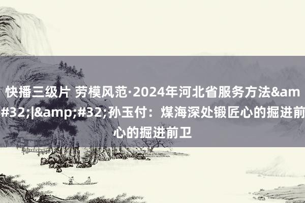 快播三级片 劳模风范·2024年河北省服务方法&#32;|&#32;孙玉付：煤海深处锻匠心的掘进前卫