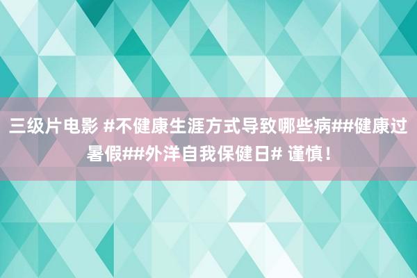 三级片电影 #不健康生涯方式导致哪些病##健康过暑假##外洋自我保健日# 谨慎！