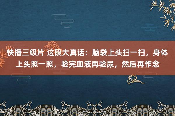 快播三级片 这段大真话：脑袋上头扫一扫，身体上头照一照，验完血液再验尿，然后再作念