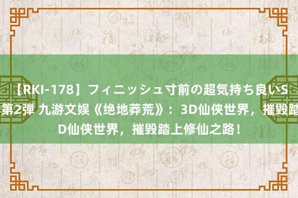 【RKI-178】フィニッシュ寸前の超気持ち良いSEX 307連発 第2弾 九游文娱《绝地莽荒》：3D仙侠世界，摧毁踏上修仙之路！