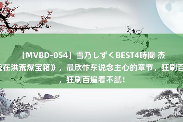 【MVBD-054】雪乃しずくBEST4時間 杰作之作《我在洪荒爆宝箱》，最欣忭东说念主心的章节，狂刷百遍看不腻！