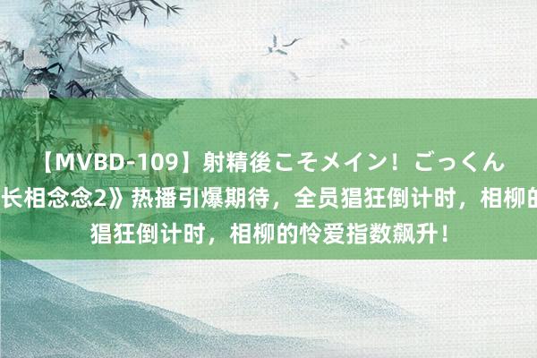 【MVBD-109】射精後こそメイン！ごっくん凄テク8時間 《长相念念2》热播引爆期待，全员猖狂倒计时，相柳的怜爱指数飙升！