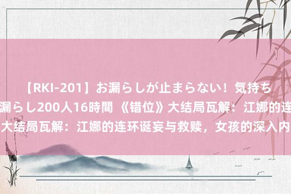 【RKI-201】お漏らしが止まらない！気持ちよすぎる失禁・羞恥お漏らし200人16時間 《错位》大结局瓦解：江娜的连环诞妄与救赎，女孩的深入内省之旅