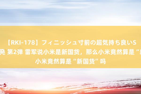 【RKI-178】フィニッシュ寸前の超気持ち良いSEX 307連発 第2弾 雷军说小米是新国货，那么小米竟然算是“新国货”吗