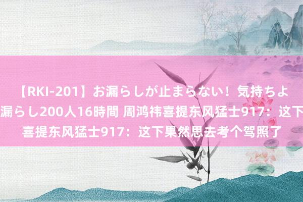 【RKI-201】お漏らしが止まらない！気持ちよすぎる失禁・羞恥お漏らし200人16時間 周鸿祎喜提东风猛士917：这下果然思去考个驾照了