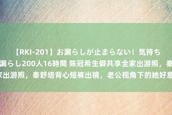 【RKI-201】お漏らしが止まらない！気持ちよすぎる失禁・羞恥お漏らし200人16時間 陈冠希生僻共享全家出游照，秦舒培背心短裤出镜，老公视角下的她好意思得惊东说念主！