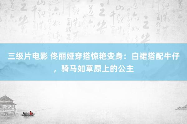 三级片电影 佟丽娅穿搭惊艳变身：白裙搭配牛仔，骑马如草原上的公主