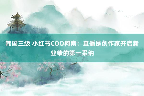 韩国三级 小红书COO柯南：直播是创作家开启新业绩的第一采纳