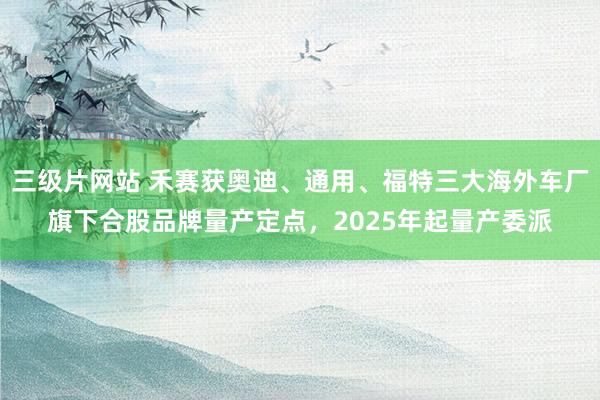 三级片网站 禾赛获奥迪、通用、福特三大海外车厂旗下合股品牌量产定点，2025年起量产委派