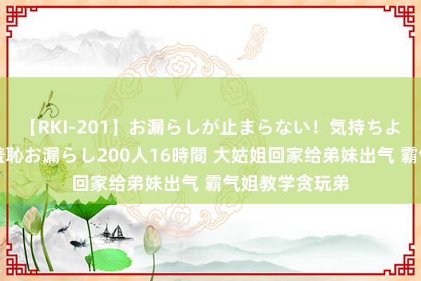 【RKI-201】お漏らしが止まらない！気持ちよすぎる失禁・羞恥お漏らし200人16時間 大姑姐回家给弟妹出气 霸气姐教学贪玩弟