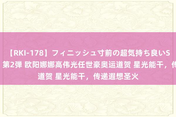 【RKI-178】フィニッシュ寸前の超気持ち良いSEX 307連発 第2弾 欧阳娜娜高伟光任世豪奥运道贺 星光能干，传递遐想圣火