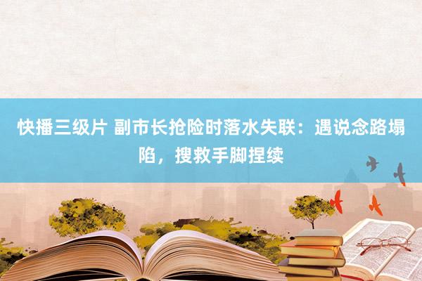 快播三级片 副市长抢险时落水失联：遇说念路塌陷，搜救手脚捏续