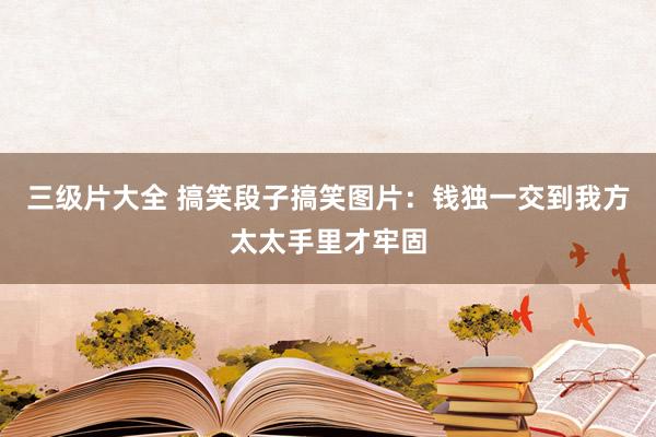 三级片大全 搞笑段子搞笑图片：钱独一交到我方太太手里才牢固