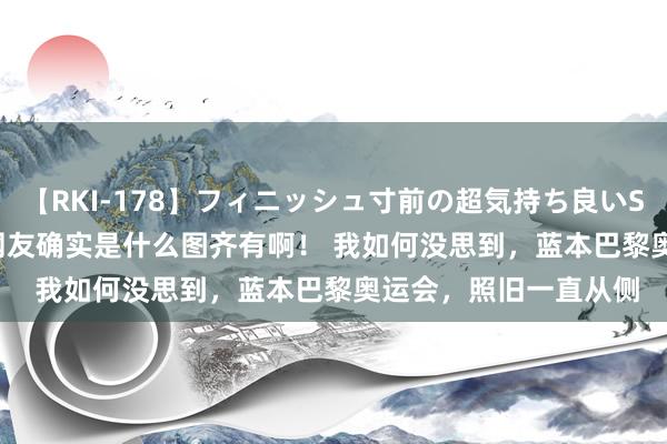 【RKI-178】フィニッシュ寸前の超気持ち良いSEX 307連発 第2弾 网友确实是什么图齐有啊！ 我如何没思到，蓝本巴黎奥运会，照旧一直从侧