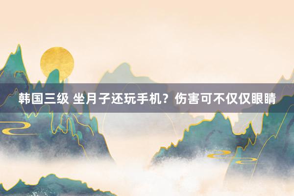 韩国三级 坐月子还玩手机？伤害可不仅仅眼睛