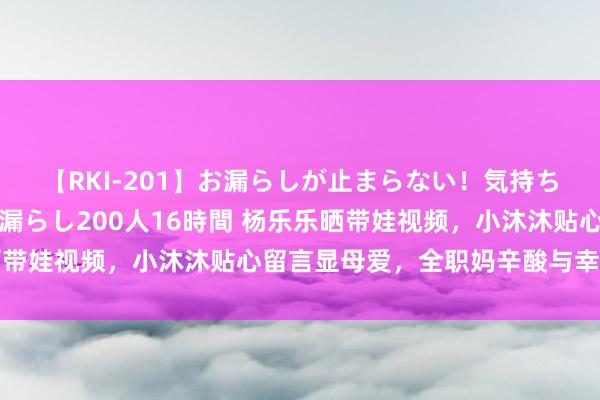 【RKI-201】お漏らしが止まらない！気持ちよすぎる失禁・羞恥お漏らし200人16時間 杨乐乐晒带娃视频，小沐沐贴心留言显母爱，全职妈辛酸与幸福并存