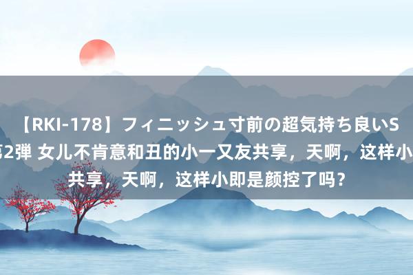 【RKI-178】フィニッシュ寸前の超気持ち良いSEX 307連発 第2弾 女儿不肯意和丑的小一又友共享，天啊，这样小即是颜控了吗？