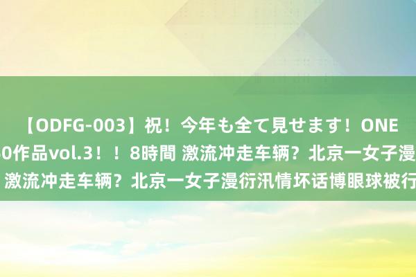 【ODFG-003】祝！今年も全て見せます！ONEDAFULL1年の軌跡全60作品vol.3！！8時間 激流冲走车辆？北京一女子漫衍汛情坏话博眼球被行拘