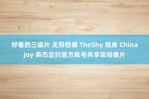 好看的三级片 无穷怒潮 TheShy 现身 Chinajoy 英杰定约官方账号共享现场像片