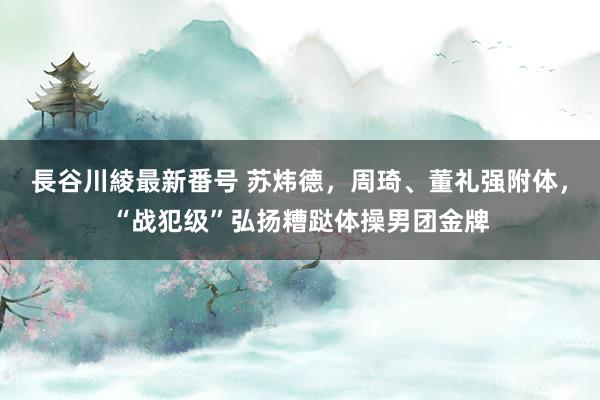 長谷川綾最新番号 苏炜德，周琦、董礼强附体，“战犯级”弘扬糟跶体操男团金牌