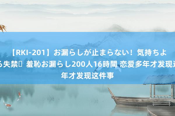 【RKI-201】お漏らしが止まらない！気持ちよすぎる失禁・羞恥お漏らし200人16時間 恋爱多年才发现这件事