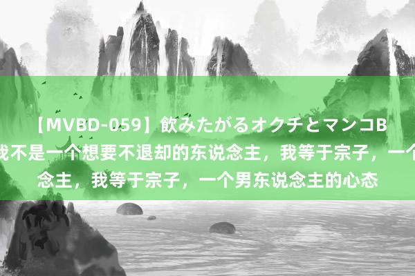 【MVBD-059】飲みたがるオクチとマンコBEST（） 伊能静：我不是一个想要不退却的东说念主，我等于宗子，一个男东说念主的心态