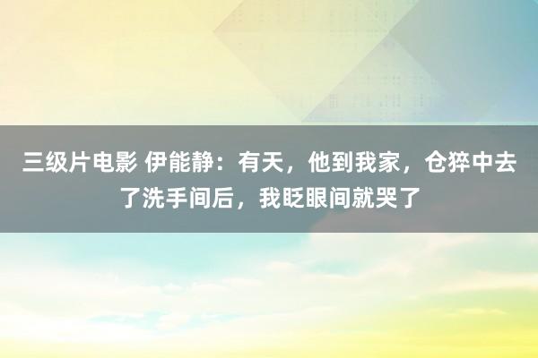 三级片电影 伊能静：有天，他到我家，仓猝中去了洗手间后，我眨眼间就哭了