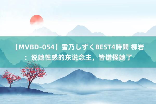 【MVBD-054】雪乃しずくBEST4時間 柳岩：说她性感的东说念主，皆错怪她了