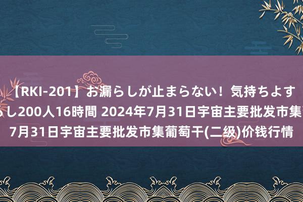 【RKI-201】お漏らしが止まらない！気持ちよすぎる失禁・羞恥お漏らし200人16時間 2024年7月31日宇宙主要批发市集葡萄干(二级)价钱行情