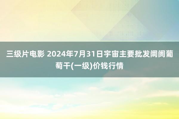 三级片电影 2024年7月31日宇宙主要批发阛阓葡萄干(一级)价钱行情