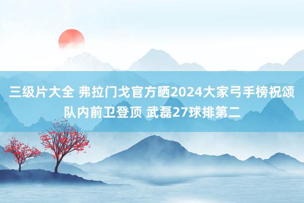 三级片大全 弗拉门戈官方晒2024大家弓手榜祝颂队内前卫登顶 武磊27球排第二