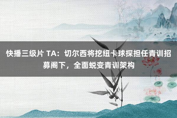 快播三级片 TA：切尔西将挖纽卡球探担任青训招募阁下，全面蜕变青训架构