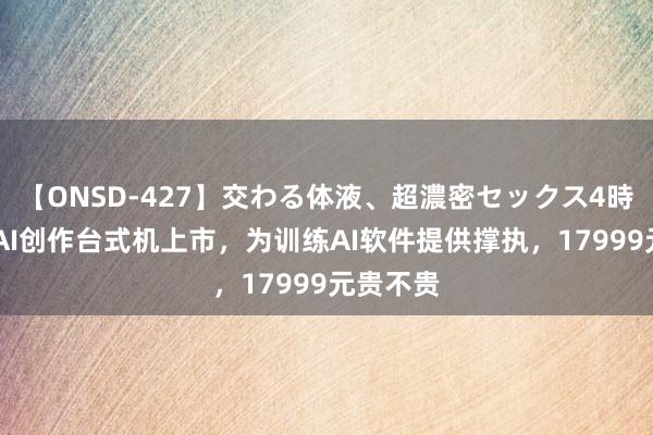 【ONSD-427】交わる体液、超濃密セックス4時間 联思AI创作台式机上市，为训练AI软件提供撑执，17999元贵不贵