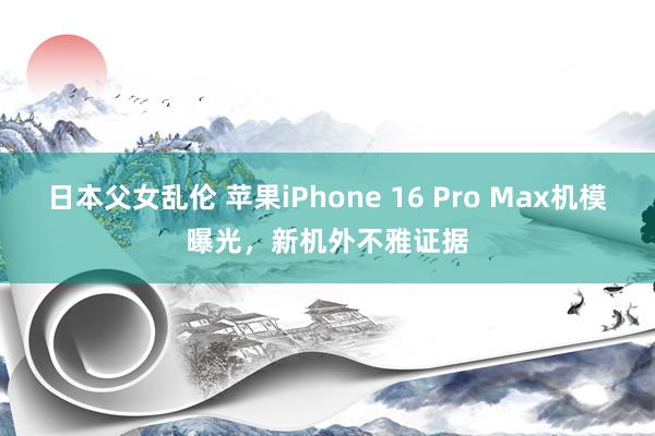 日本父女乱伦 苹果iPhone 16 Pro Max机模曝光，新机外不雅证据