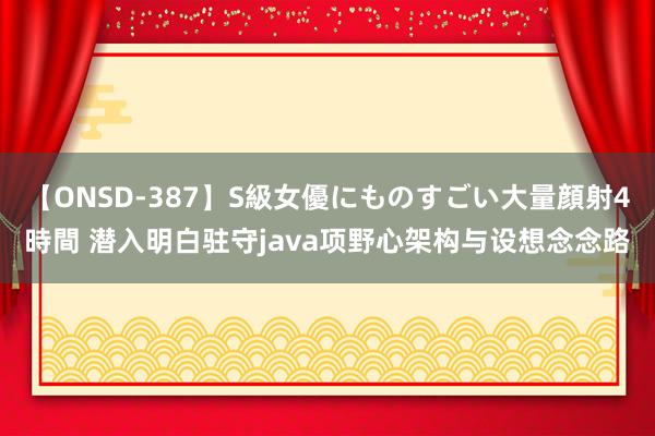 【ONSD-387】S級女優にものすごい大量顔射4時間 潜入明白驻守java项野心架构与设想念念路