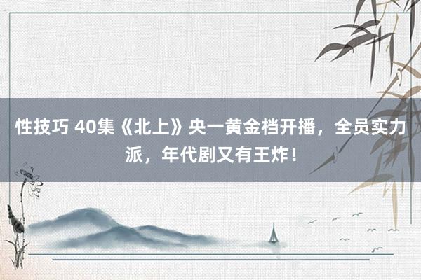 性技巧 40集《北上》央一黄金档开播，全员实力派，年代剧又有王炸！