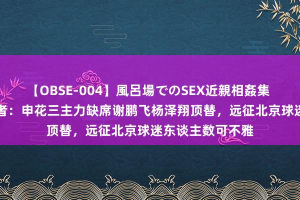 【OBSE-004】風呂場でのSEX近親相姦集 4時間32家族 记者：申花三主力缺席谢鹏飞杨泽翔顶替，远征北京球迷东谈主数可不雅