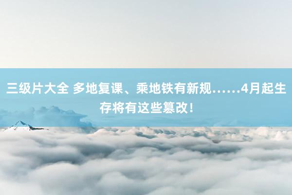 三级片大全 多地复课、乘地铁有新规……4月起生存将有这些篡改！