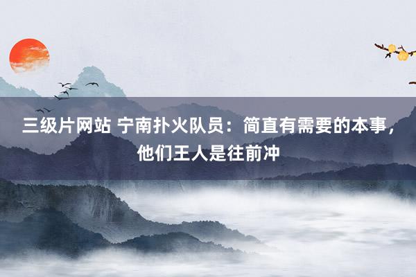 三级片网站 宁南扑火队员：简直有需要的本事，他们王人是往前冲