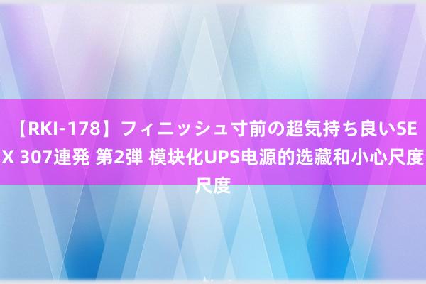 【RKI-178】フィニッシュ寸前の超気持ち良いSEX 307連発 第2弾 模块化UPS电源的选藏和小心尺度