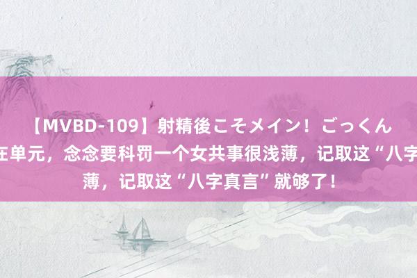 【MVBD-109】射精後こそメイン！ごっくん凄テク8時間 在单元，念念要科罚一个女共事很浅薄，记取这“八字真言”就够了！