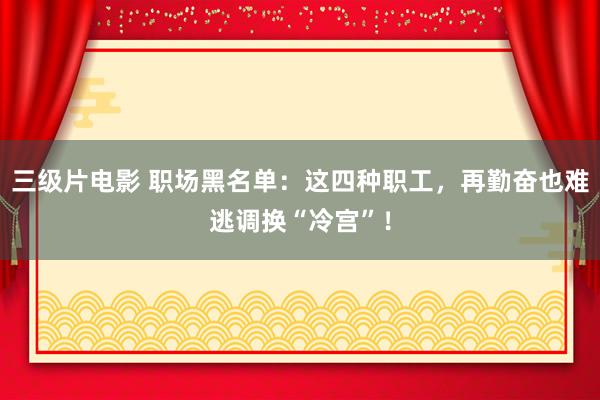 三级片电影 职场黑名单：这四种职工，再勤奋也难逃调换“冷宫”！