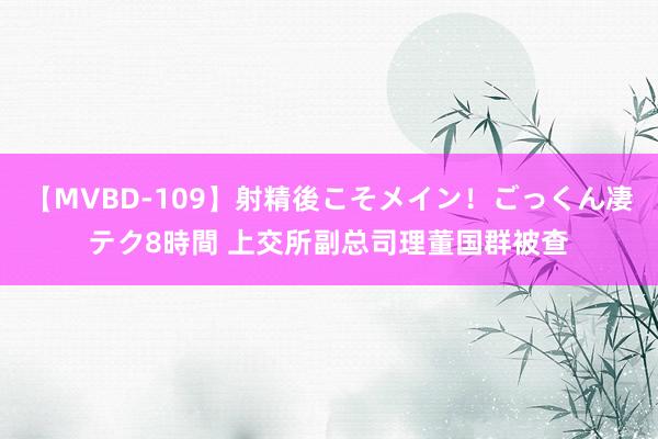 【MVBD-109】射精後こそメイン！ごっくん凄テク8時間 上交所副总司理董国群被查