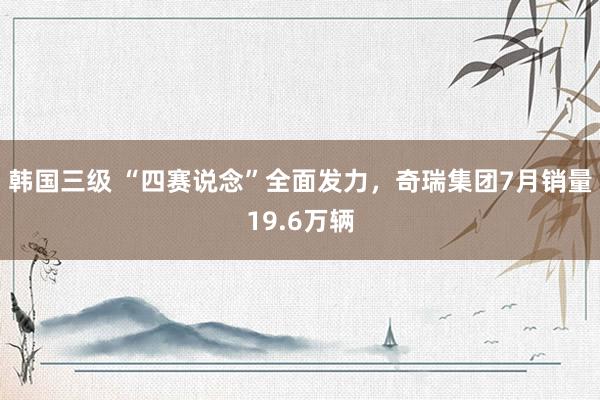 韩国三级 “四赛说念”全面发力，奇瑞集团7月销量19.6万辆