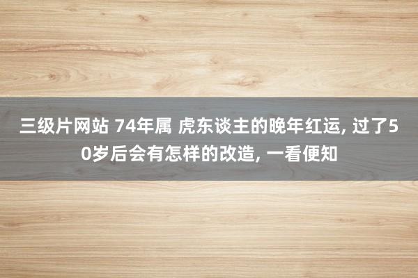 三级片网站 74年属 虎东谈主的晚年红运, 过了50岁后会有怎样的改造, 一看便知