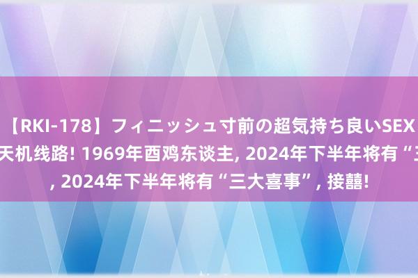 【RKI-178】フィニッシュ寸前の超気持ち良いSEX 307連発 第2弾 天机线路! 1969年酉鸡东谈主, 2024年下半年将有“三大喜事”, 接囍!