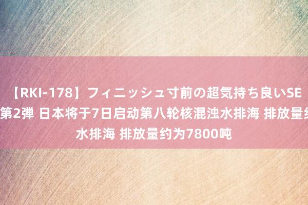 【RKI-178】フィニッシュ寸前の超気持ち良いSEX 307連発 第2弾 日本将于7日启动第八轮核混浊水排海 排放量约为7800吨